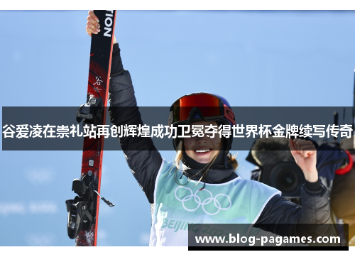 谷爱凌在崇礼站再创辉煌成功卫冕夺得世界杯金牌续写传奇