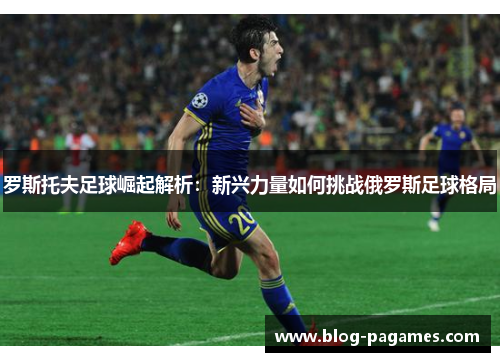 罗斯托夫足球崛起解析：新兴力量如何挑战俄罗斯足球格局