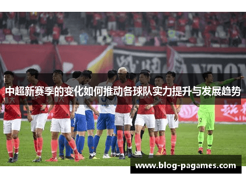 中超新赛季的变化如何推动各球队实力提升与发展趋势