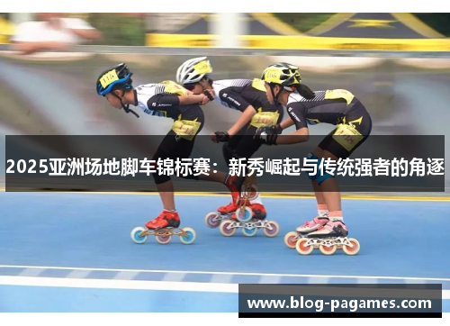2025亚洲场地脚车锦标赛：新秀崛起与传统强者的角逐