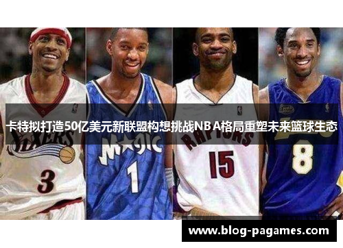 卡特拟打造50亿美元新联盟构想挑战NBA格局重塑未来篮球生态