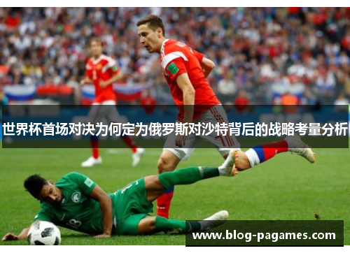 世界杯首场对决为何定为俄罗斯对沙特背后的战略考量分析