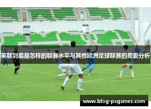 英联到底是怎样的联赛水平与其他欧洲足球联赛的差距分析