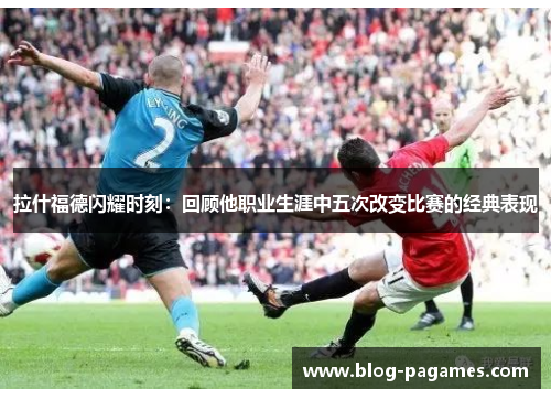 拉什福德闪耀时刻：回顾他职业生涯中五次改变比赛的经典表现