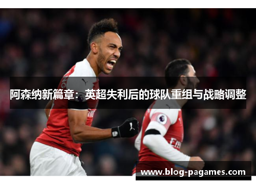 阿森纳新篇章：英超失利后的球队重组与战略调整