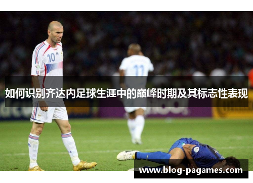 如何识别齐达内足球生涯中的巅峰时期及其标志性表现 如何识别齐达内足球生涯中的巅峰时期及其标志性表现