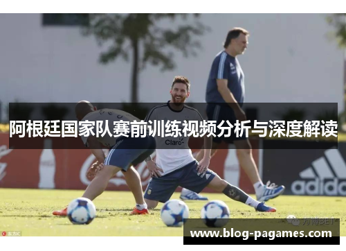 阿根廷国家队赛前训练视频分析与深度解读