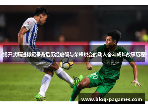 揭开武磊进球纪录背后历经磨砺与荣耀蜕变的动人奋斗成长故事历程 揭开武磊进球纪录背后历经磨砺与荣耀蜕变的动人奋斗成长故事历程