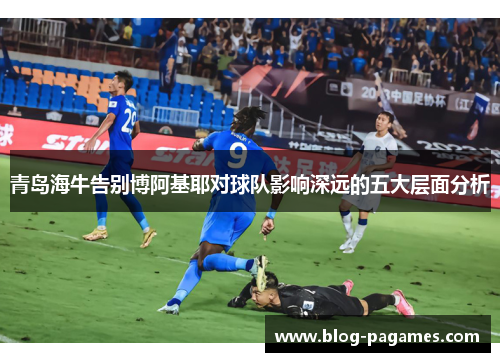 青岛海牛告别博阿基耶对球队影响深远的五大层面分析