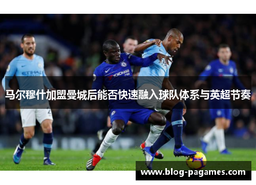 马尔穆什加盟曼城后能否快速融入球队体系与英超节奏