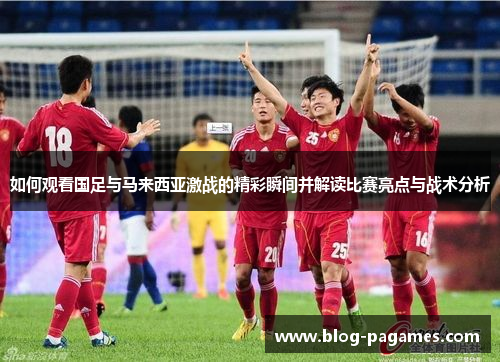 如何观看国足与马来西亚激战的精彩瞬间并解读比赛亮点与战术分析