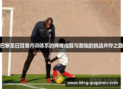 巴黎圣日耳曼青训体系的辉煌成就与面临的挑战并存之路