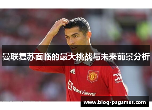 曼联复苏面临的最大挑战与未来前景分析