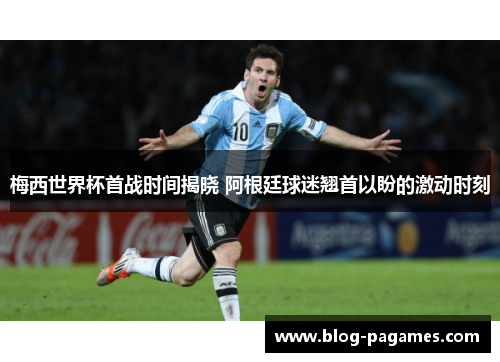 梅西世界杯首战时间揭晓 阿根廷球迷翘首以盼的激动时刻