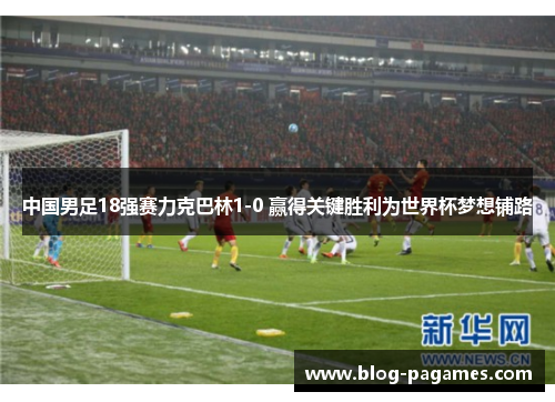 中国男足18强赛力克巴林1-0 赢得关键胜利为世界杯梦想铺路