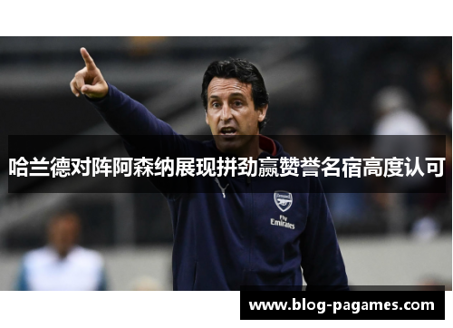 哈兰德对阵阿森纳展现拼劲赢赞誉名宿高度认可