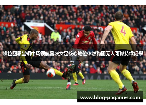 埃拉图恩坐镇中场领航曼联女足核心地位依然稳固无人可撼持续闪耀