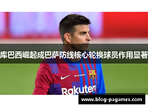 库巴西崛起成巴萨防线核心轮换球员作用显著