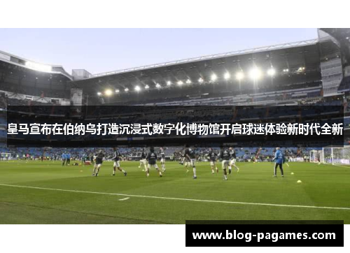 皇马宣布在伯纳乌打造沉浸式数字化博物馆开启球迷体验新时代全新 皇马宣布在伯纳乌打造沉浸式数字化博物馆开启球迷体验新时代全新