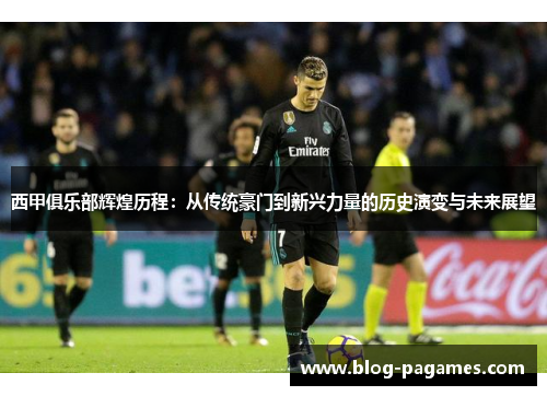 西甲俱乐部辉煌历程:从传统豪门到新兴力量的历史演变与未来展望 西甲俱乐部辉煌历程:从传统豪门到新兴力量的历史演变与未来展望