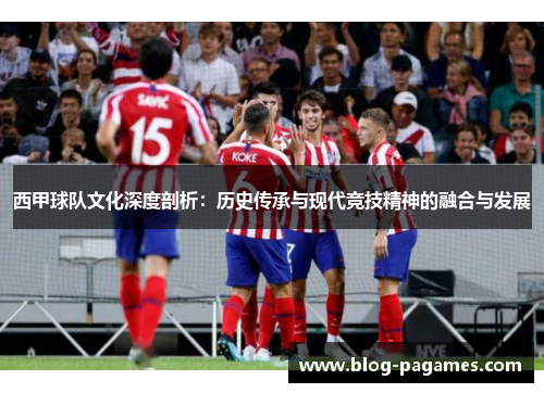 西甲球队文化深度剖析:历史传承与现代竞技精神的融合与发展 西甲球队文化深度剖析:历史传承与现代竞技精神的融合与发展