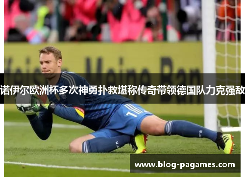 诺伊尔欧洲杯多次神勇扑救堪称传奇带领德国队力克强敌 诺伊尔欧洲杯多次神勇扑救堪称传奇带领德国队力克强敌