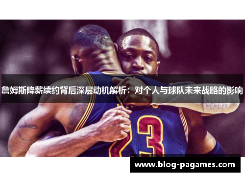 詹姆斯降薪续约背后深层动机解析：对个人与球队未来战略的影响