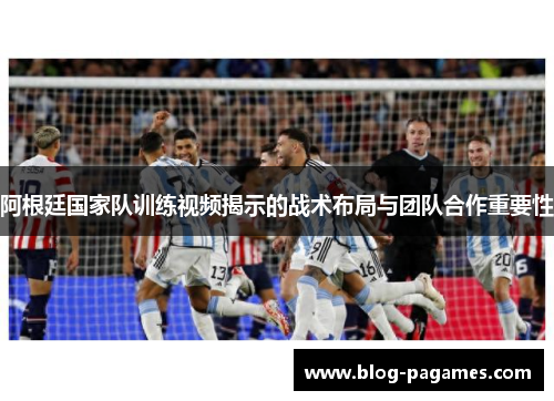 阿根廷国家队训练视频揭示的战术布局与团队合作重要性