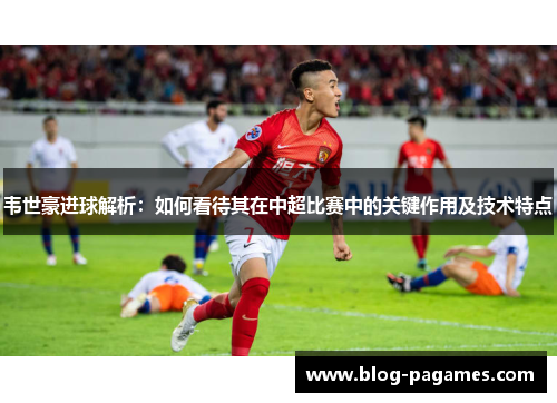 韦世豪进球解析：如何看待其在中超比赛中的关键作用及技术特点