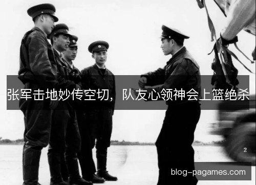 张军击地妙传空切，队友心领神会上篮绝杀